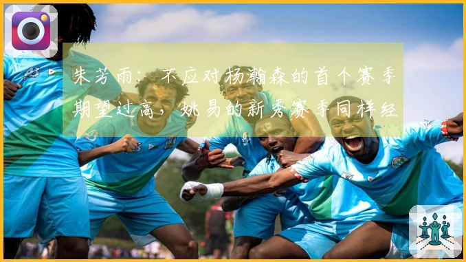 朱芳雨：不应对杨瀚森的首个赛季期望过高，姚易的新秀赛季同样经历了起伏