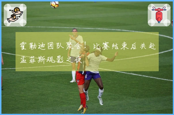 霍勒迪团队聚会！比赛结束后共赴孟菲斯观影之夜