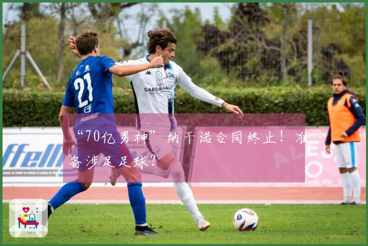 “70亿男神”纳干诺合同终止！准备涉足足球？