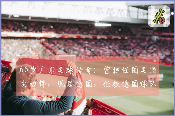 66岁广东足球传奇：曾担任国足顶尖边锋，现居德国，任教德国球队