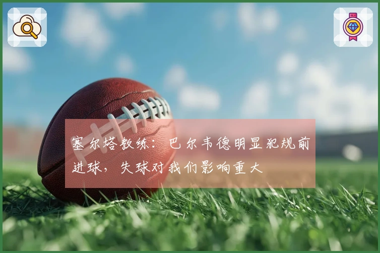 塞尔塔教练：巴尔韦德明显犯规前进球，失球对我们影响重大