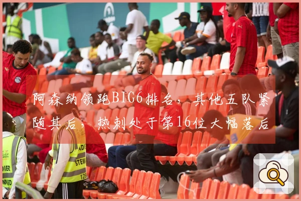 阿森纳领跑BIG6排名，其他五队紧随其后，热刺处于第16位大幅落后。