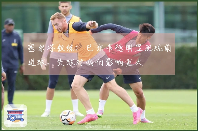 塞尔塔教练：巴尔韦德明显犯规前进球，失球对我们影响重大