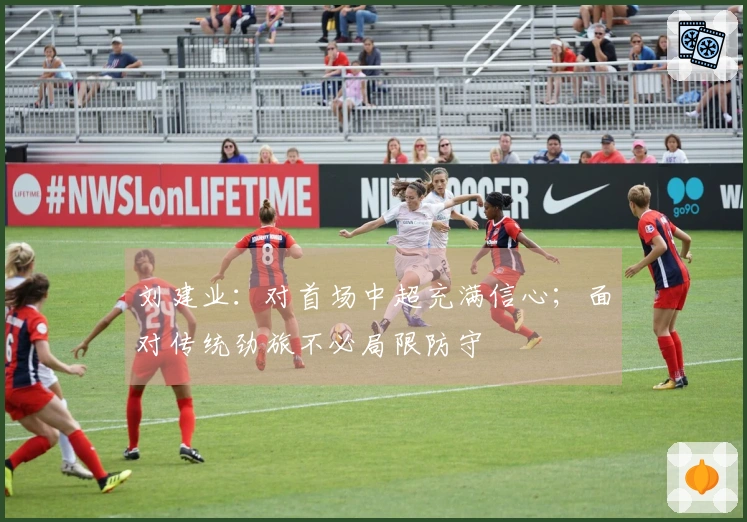 刘建业：对首场中超充满信心；面对传统劲旅不必局限防守