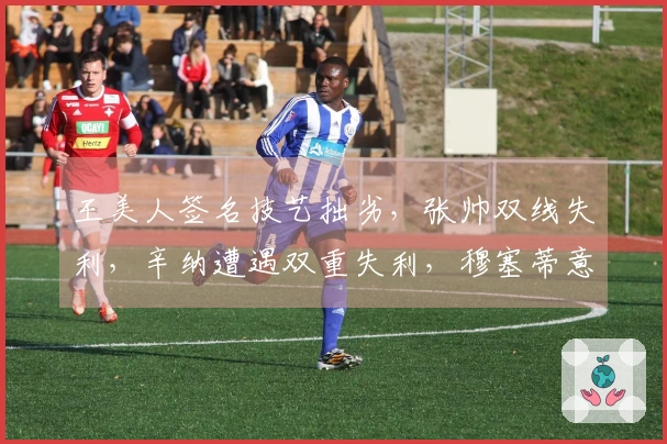 王美人签名技艺拙劣，张帅双线失利，辛纳遭遇双重失利，穆塞蒂意外冷门