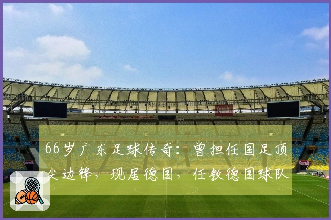 66岁广东足球传奇：曾担任国足顶尖边锋，现居德国，任教德国球队