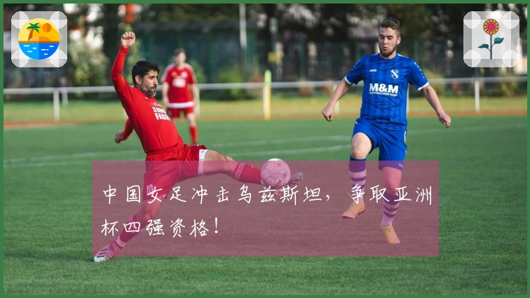 中国女足冲击乌兹斯坦，争取亚洲杯四强资格！