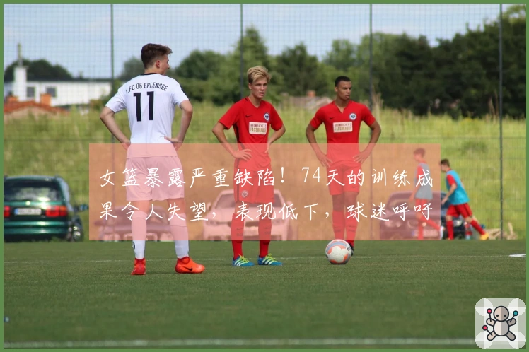 女篮暴露严重缺陷！74天的训练成果令人失望，表现低下，球迷呼吁更换主教练