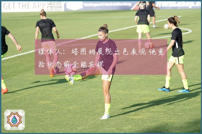 媒体人：塔图姆展现出色表现 他重拾状态前全能发挥