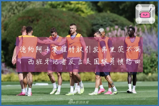 德约阿卡赛程特权引发弗里茨不满，西班牙记者反击美国球员愤怒回应
