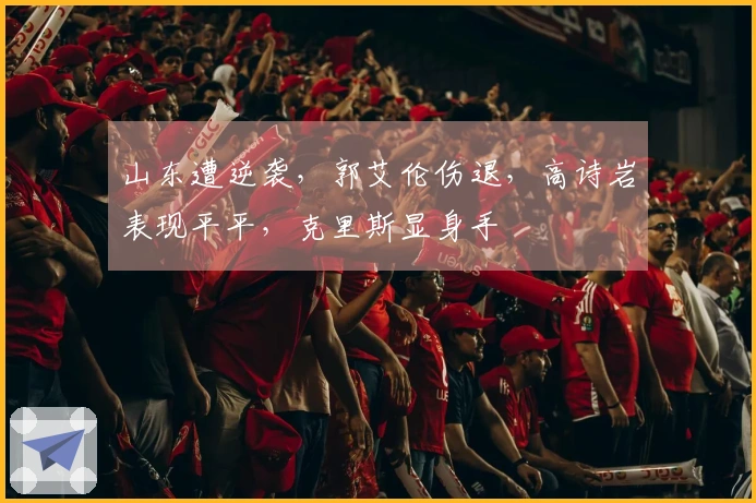 山东遭逆袭，郭艾伦伤退，高诗岩表现平平，克里斯显身手