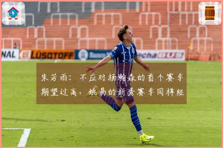 朱芳雨：不应对杨瀚森的首个赛季期望过高，姚易的新秀赛季同样经历了起伏