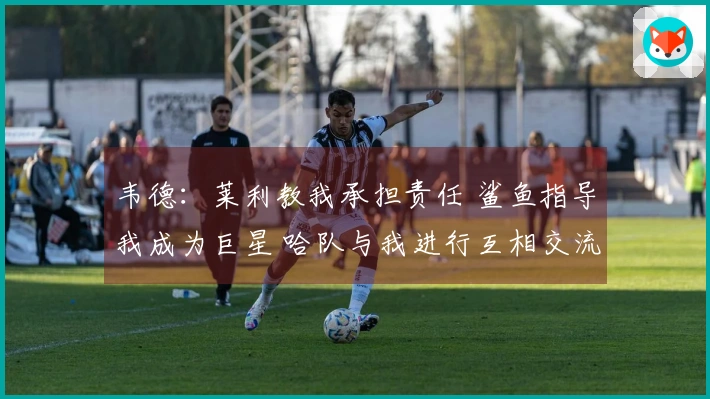韦德：莱利教我承担责任 鲨鱼指导我成为巨星 哈队与我进行互相交流