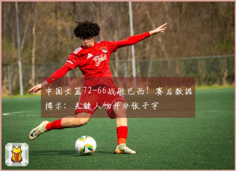 中国女篮72-66战胜巴西！赛后数据揭示：关键人物并非张子宇