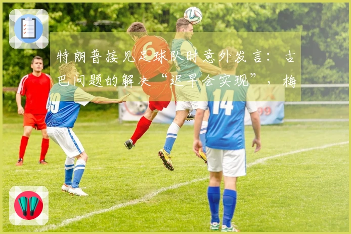 特朗普接见足球队时意外发言：古巴问题的解决“迟早会实现”，梅西感到困惑